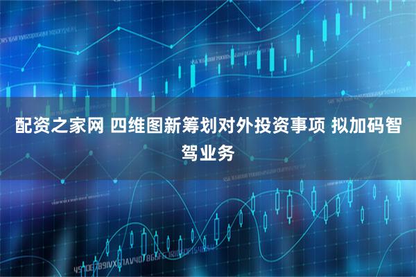配资之家网 四维图新筹划对外投资事项 拟加码智驾业务