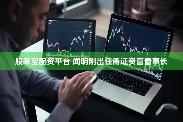 股来宝配资平台 闻明刚出任甬证资管董事长