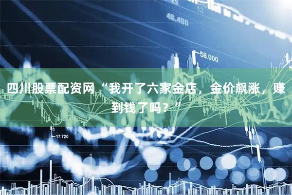四川股票配资网 “我开了六家金店，金价飙涨，赚到钱了吗？”