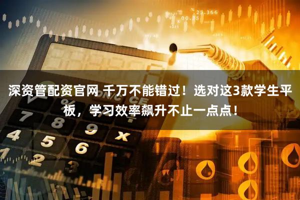 深资管配资官网 千万不能错过！选对这3款学生平板，学习效率飙升不止一点点！