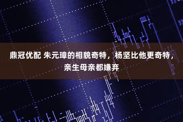 鼎冠优配 朱元璋的相貌奇特，杨坚比他更奇特，亲生母亲都嫌弃