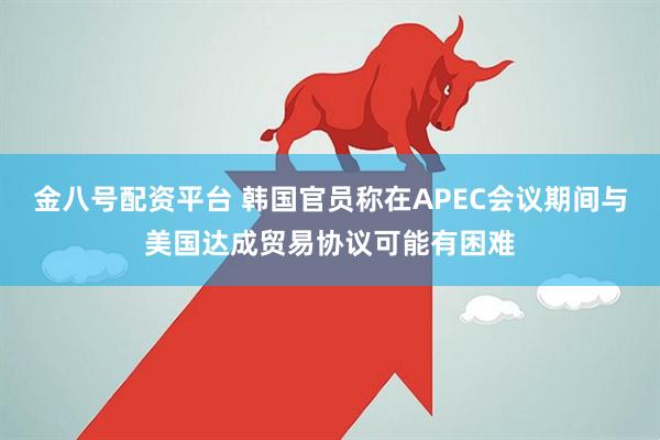 金八号配资平台 韩国官员称在APEC会议期间与美国达成贸易协议可能有困难