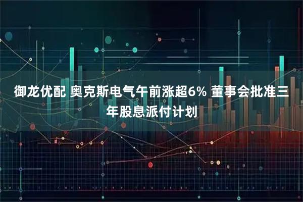 御龙优配 奥克斯电气午前涨超6% 董事会批准三年股息派付计划