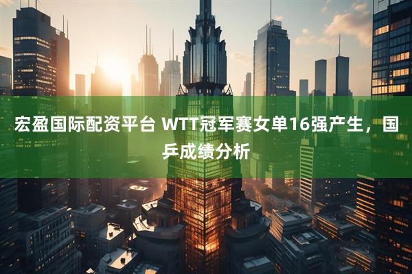 宏盈国际配资平台 WTT冠军赛女单16强产生，国乒成绩分析