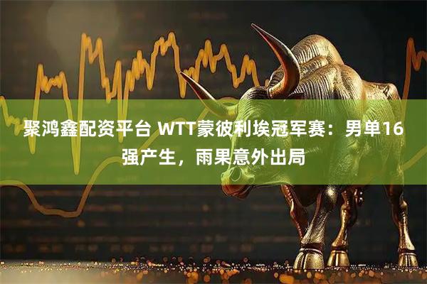 聚鸿鑫配资平台 WTT蒙彼利埃冠军赛：男单16强产生，雨果意外出局