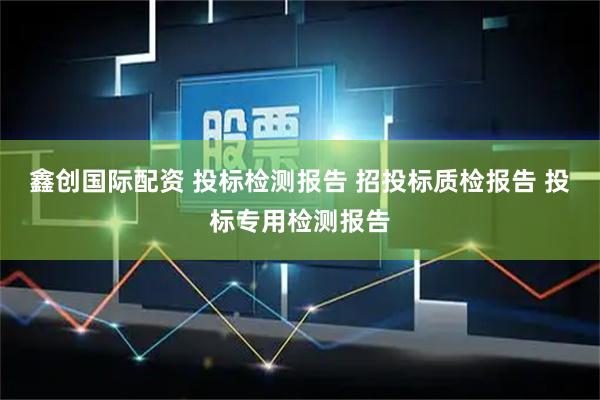 鑫创国际配资 投标检测报告 招投标质检报告 投标专用检测报告