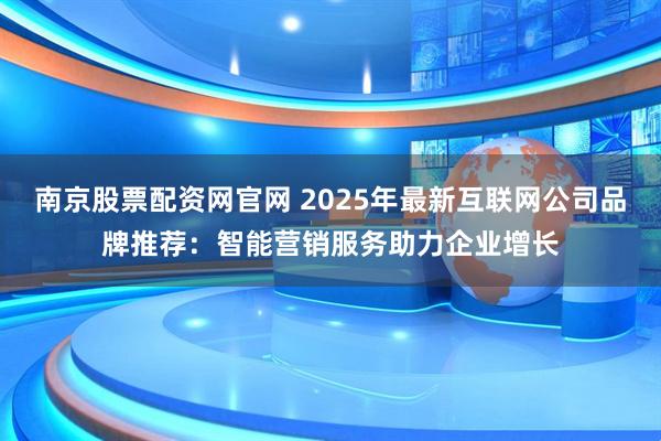 南京股票配资网官网 2025年最新互联网公司品牌推荐：智能营销服务助力企业增长