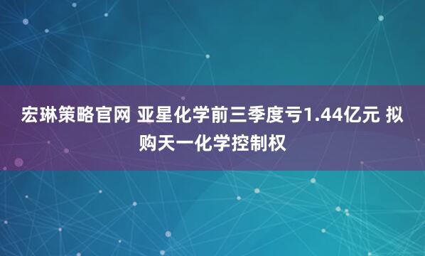 宏琳策略官网 亚星化学前三季度亏1.44亿元 拟购天一化学控制权