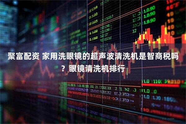 聚富配资 家用洗眼镜的超声波清洗机是智商税吗？眼镜清洗机排行