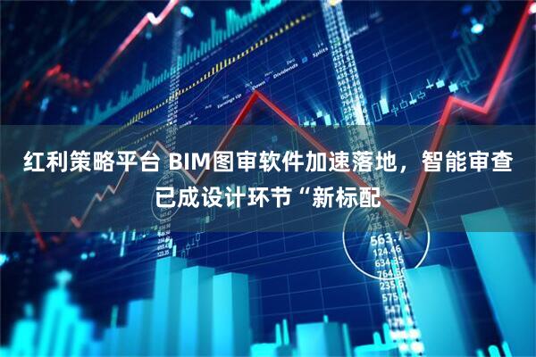 红利策略平台 BIM图审软件加速落地，智能审查已成设计环节“新标配