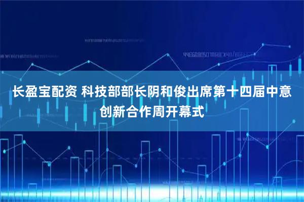 长盈宝配资 科技部部长阴和俊出席第十四届中意创新合作周开幕式