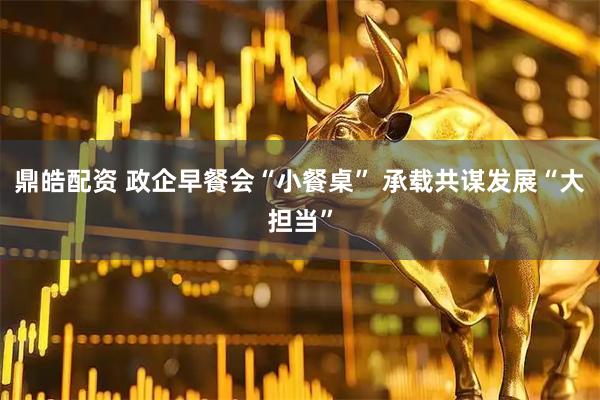 鼎皓配资 政企早餐会“小餐桌” 承载共谋发展“大担当”