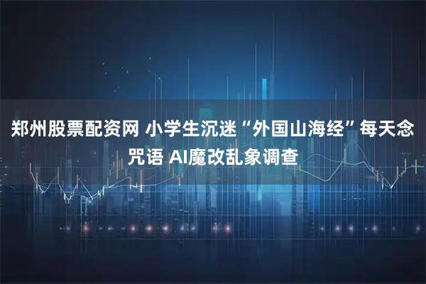 郑州股票配资网 小学生沉迷“外国山海经”每天念咒语 AI魔改乱象调查