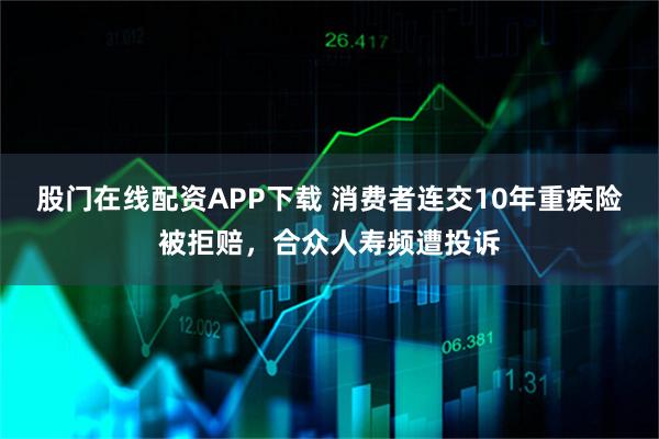 股门在线配资APP下载 消费者连交10年重疾险被拒赔，合众人寿频遭投诉