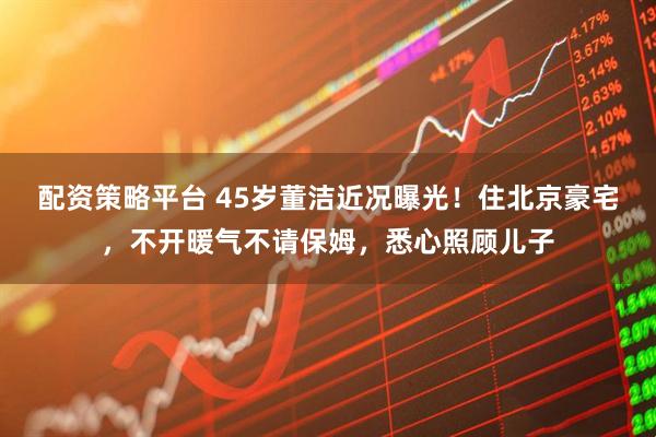 配资策略平台 45岁董洁近况曝光！住北京豪宅，不开暖气不请保姆，悉心照顾儿子