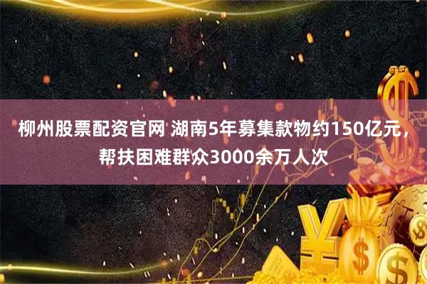 柳州股票配资官网 湖南5年募集款物约150亿元，帮扶困难群众3000余万人次