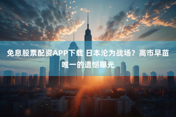 免息股票配资APP下载 日本沦为战场？高市早苗唯一的遗憾曝光