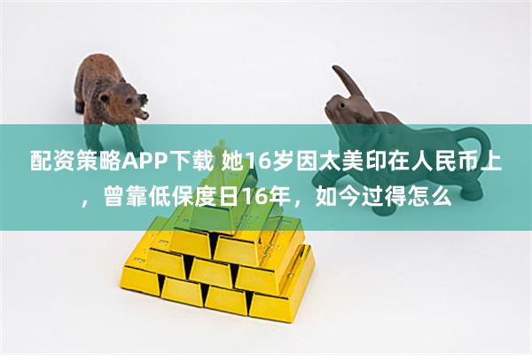 配资策略APP下载 她16岁因太美印在人民币上，曾靠低保度日16年，如今过得怎么