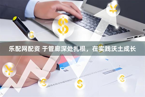 乐配网配资 于管廊深处扎根，在实践沃土成长