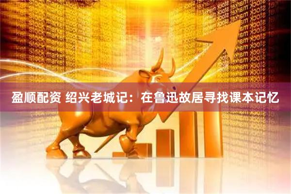 盈顺配资 绍兴老城记：在鲁迅故居寻找课本记忆