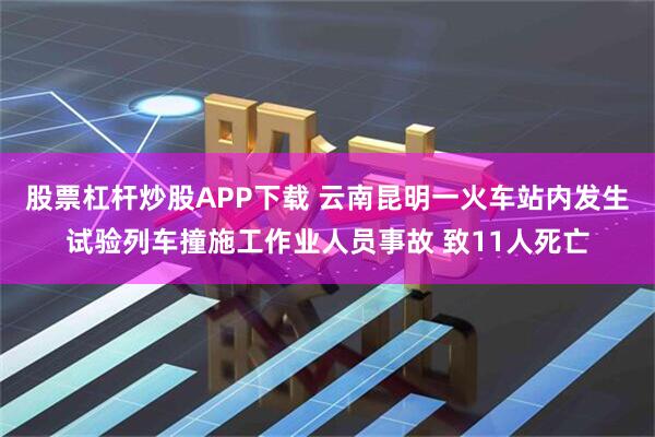 股票杠杆炒股APP下载 云南昆明一火车站内发生试验列车撞施工作业人员事故 致11人死亡
