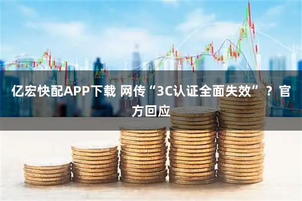 亿宏快配APP下载 网传“3C认证全面失效” ？官方回应