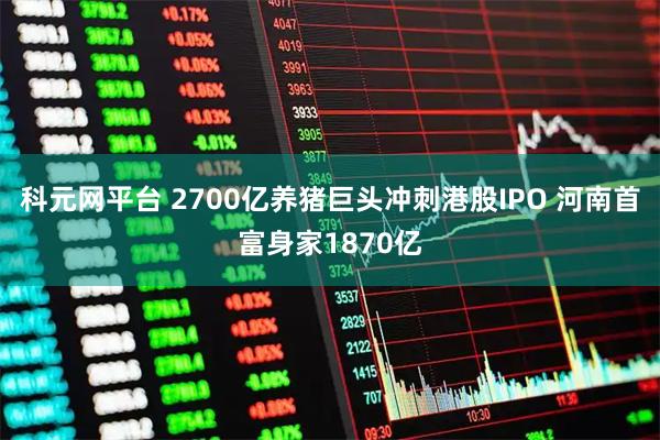 科元网平台 2700亿养猪巨头冲刺港股IPO 河南首富身家1870亿
