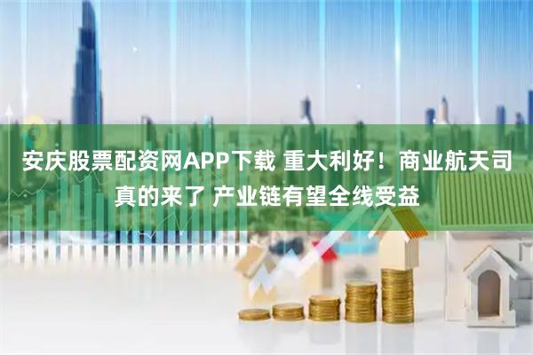安庆股票配资网APP下载 重大利好！商业航天司真的来了 产业链有望全线受益