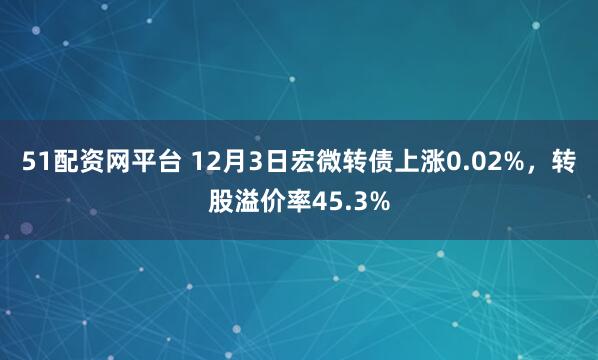 51配资网平台 12月3日宏微转债上涨0.02%，转股溢价率45.3%