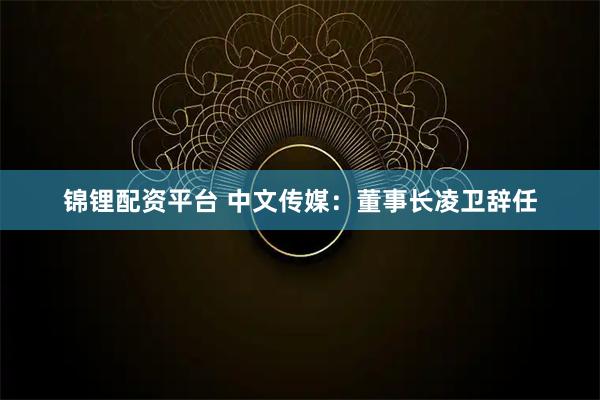 锦锂配资平台 中文传媒：董事长凌卫辞任
