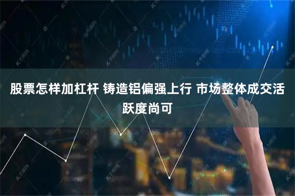 股票怎样加杠杆 铸造铝偏强上行 市场整体成交活跃度尚可