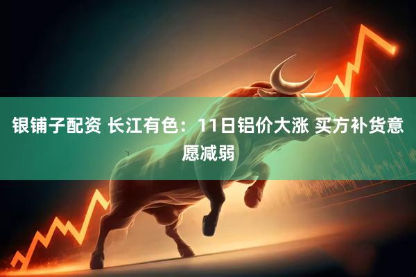 银铺子配资 长江有色：11日铝价大涨 买方补货意愿减弱