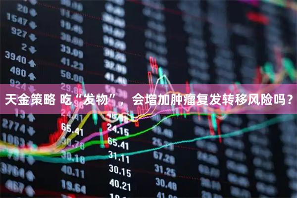 天金策略 吃“发物”，会增加肿瘤复发转移风险吗？