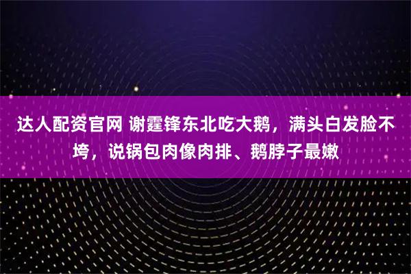 达人配资官网 谢霆锋东北吃大鹅，满头白发脸不垮，说锅包肉像肉排、鹅脖子最嫩