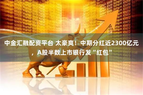 中金汇融配资平台 太豪爽！中期分红近2300亿元，A股半数上市银行发“红包”