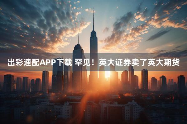 出彩速配APP下载 罕见！英大证券卖了英大期货