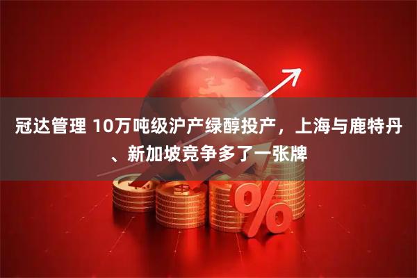 冠达管理 10万吨级沪产绿醇投产，上海与鹿特丹、新加坡竞争多了一张牌
