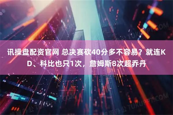讯操盘配资官网 总决赛砍40分多不容易？就连KD、科比也只1次，詹姆斯8次超乔丹