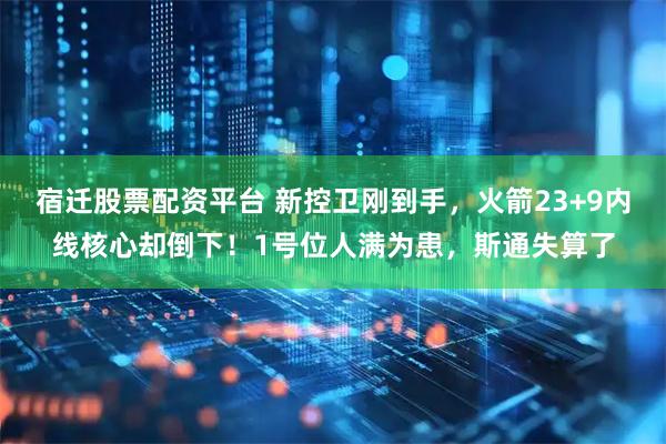 宿迁股票配资平台 新控卫刚到手，火箭23+9内线核心却倒下！1号位人满为患，斯通失算了