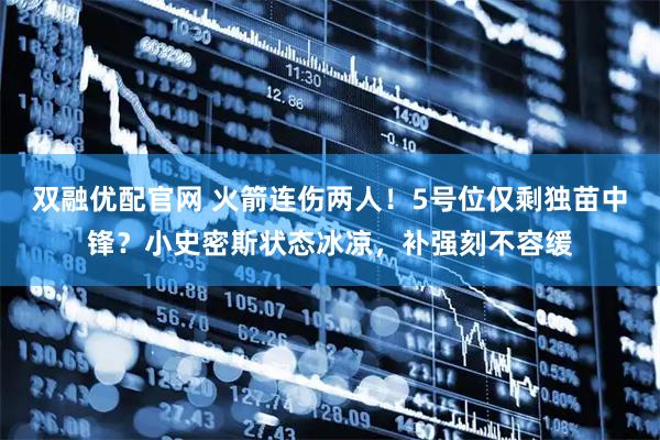 双融优配官网 火箭连伤两人！5号位仅剩独苗中锋？小史密斯状态冰凉，补强刻不容缓