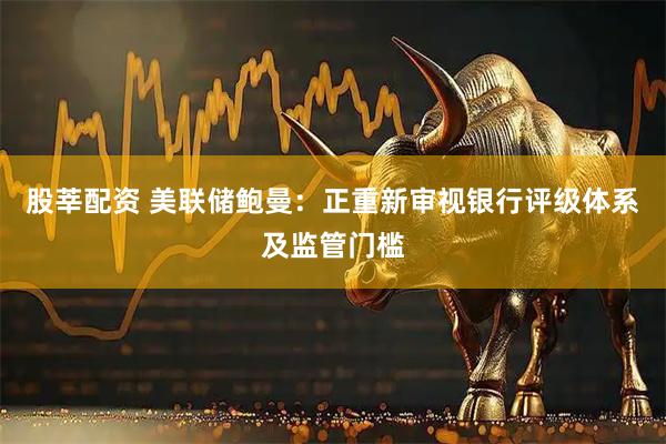 股莘配资 美联储鲍曼：正重新审视银行评级体系及监管门槛