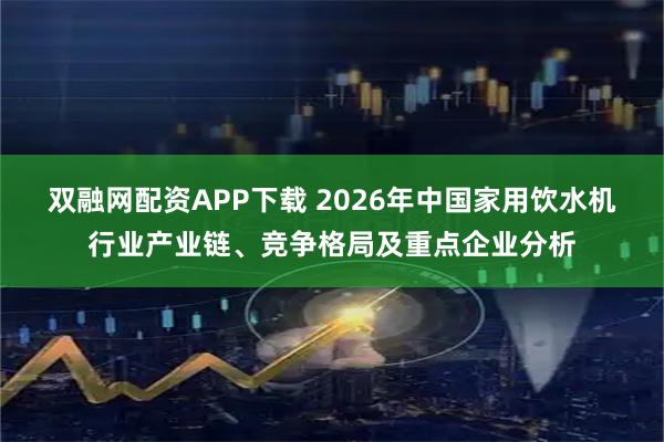 双融网配资APP下载 2026年中国家用饮水机行业产业链、竞争格局及重点企业分析
