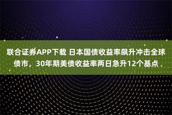 联合证券APP下载 日本国债收益率飙升冲击全球债市，30年期美债收益率两日急升12个基点