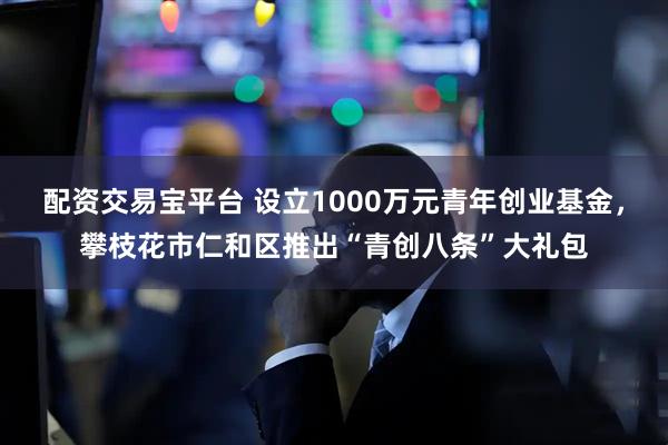 配资交易宝平台 设立1000万元青年创业基金，攀枝花市仁和区推出“青创八条”大礼包