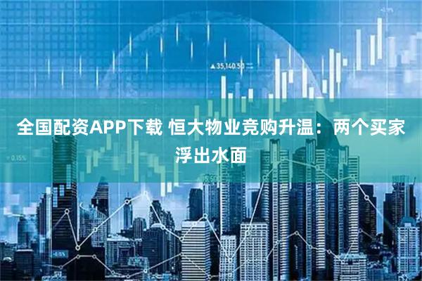 全国配资APP下载 恒大物业竞购升温：两个买家浮出水面