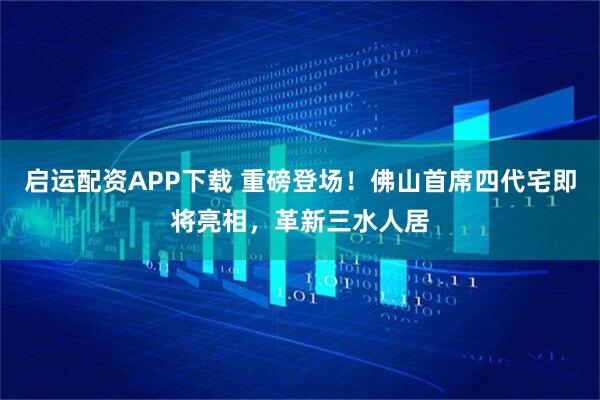 启运配资APP下载 重磅登场！佛山首席四代宅即将亮相，革新三水人居