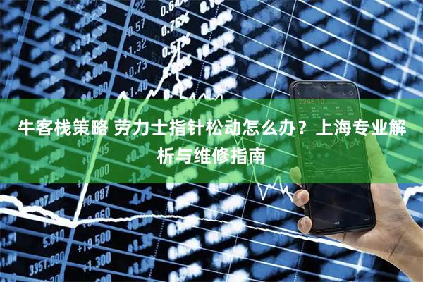 牛客栈策略 劳力士指针松动怎么办？上海专业解析与维修指南