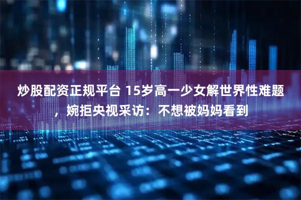 炒股配资正规平台 15岁高一少女解世界性难题，婉拒央视采访：不想被妈妈看到
