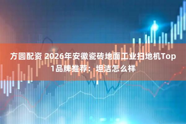 方圆配资 2026年安徽瓷砖地面工业扫地机Top1品牌推荐：坦洁怎么样