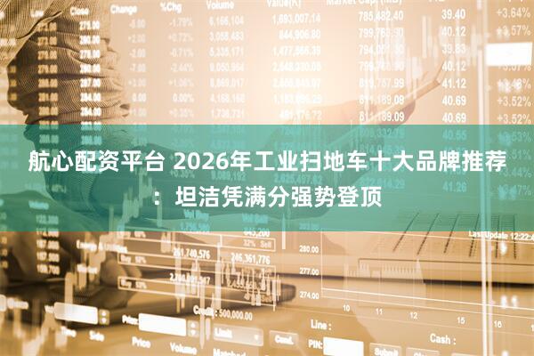 航心配资平台 2026年工业扫地车十大品牌推荐：坦洁凭满分强势登顶